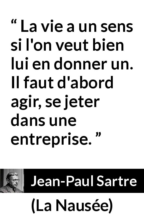 Citation de Jean-Paul Sartre sur l'action tirée de La Nausée - La vie a un sens si l'on veut bien lui en donner un. Il faut d'abord agir, se jeter dans une entreprise.