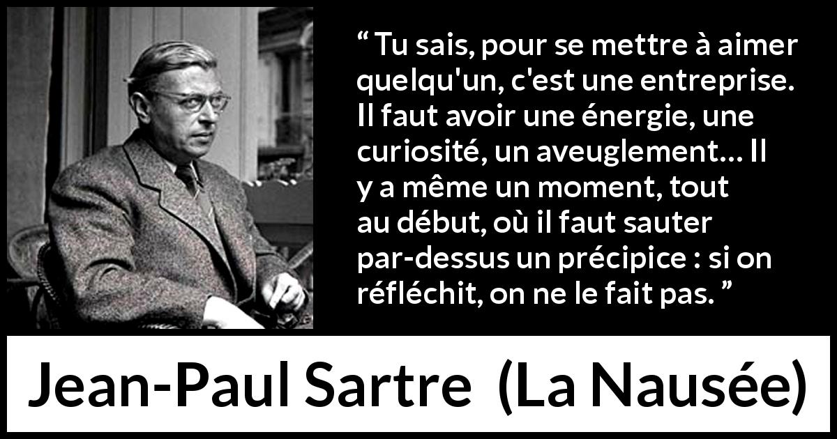 Citation de Jean-Paul Sartre sur l'amour tirée de La Nausée - Tu sais, pour se mettre à aimer quelqu'un, c'est une entreprise. Il faut avoir une énergie, une curiosité, un aveuglement… Il y a même un moment, tout au début, où il faut sauter par-dessus un précipice : si on réfléchit, on ne le fait pas.