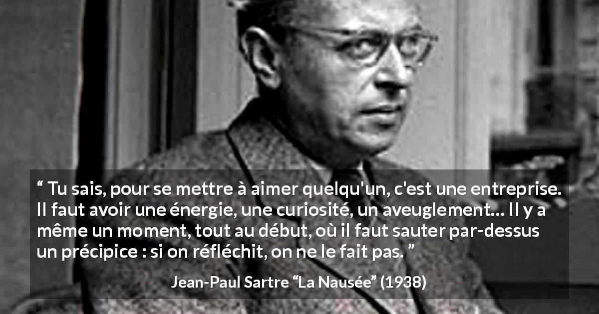 Citation de Jean-Paul Sartre sur l'amour tirée de La Nausée - Tu sais, pour se mettre à aimer quelqu'un, c'est une entreprise. Il faut avoir une énergie, une curiosité, un aveuglement… Il y a même un moment, tout au début, où il faut sauter par-dessus un précipice : si on réfléchit, on ne le fait pas.
