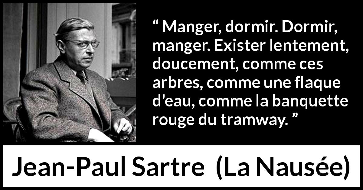 Citation de Jean-Paul Sartre sur l'existence tirée de La Nausée - Manger, dormir. Dormir, manger. Exister lentement, doucement, comme ces arbres, comme une flaque d'eau, comme la banquette rouge du tramway.