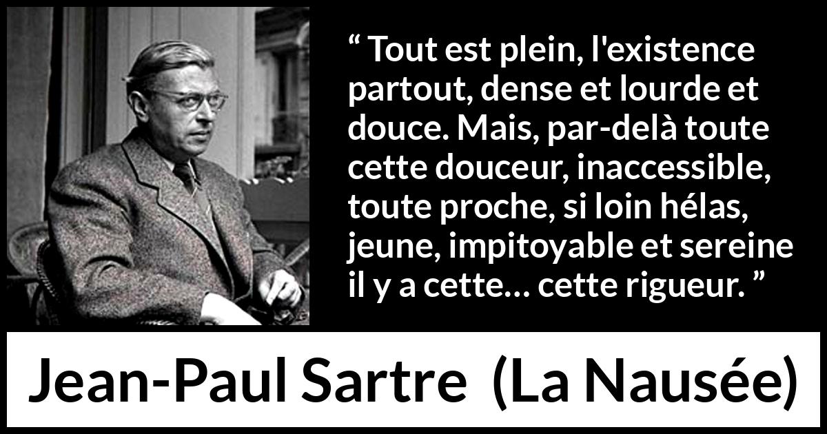 Citation de Jean-Paul Sartre sur l'existence tirée de La Nausée - Tout est plein, l'existence partout, dense et lourde et douce. Mais, par-delà toute cette douceur, inaccessible, toute proche, si loin hélas, jeune, impitoyable et sereine il y a cette… cette rigueur.
