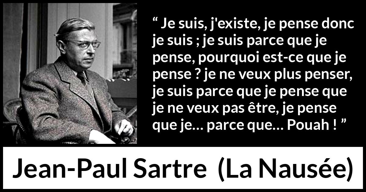 Citation de Jean-Paul Sartre sur l'existence tirée de La Nausée - Je suis, j'existe, je pense donc je suis ; je suis parce que je pense, pourquoi est-ce que je pense ? je ne veux plus penser, je suis parce que je pense que je ne veux pas être, je pense que je… parce que… Pouah !