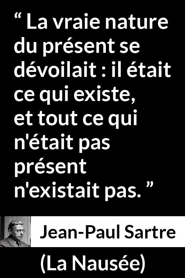 Citation de Jean-Paul Sartre sur l'existence tirée de La Nausée - La vraie nature du présent se dévoilait : il était ce qui existe, et tout ce qui n'était pas présent n'existait pas.