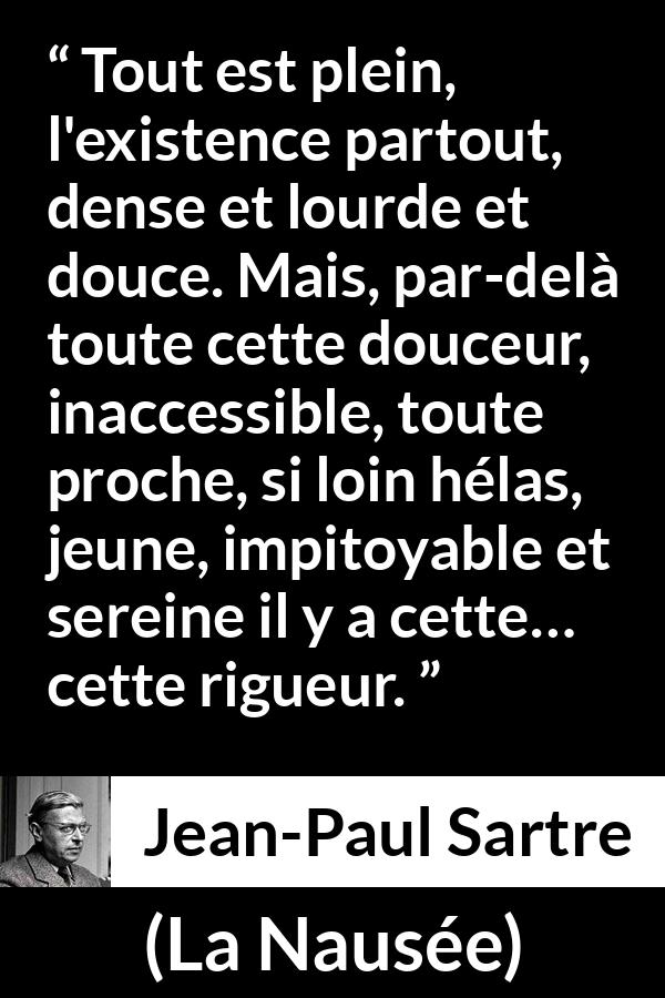 Citation de Jean-Paul Sartre sur l'existence tirée de La Nausée - Tout est plein, l'existence partout, dense et lourde et douce. Mais, par-delà toute cette douceur, inaccessible, toute proche, si loin hélas, jeune, impitoyable et sereine il y a cette… cette rigueur.