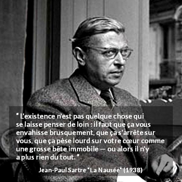 Citation de Jean-Paul Sartre sur l'existence tirée de La Nausée - L'existence n'est pas quelque chose qui se laisse penser de loin : il faut que ça vous envahisse brusquement, que ça s'arrête sur vous, que ça pèse lourd sur votre cœur comme une grosse bête immobile — ou alors il n'y a plus rien du tout.