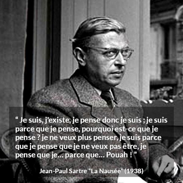 Citation de Jean-Paul Sartre sur l'existence tirée de La Nausée - Je suis, j'existe, je pense donc je suis ; je suis parce que je pense, pourquoi est-ce que je pense ? je ne veux plus penser, je suis parce que je pense que je ne veux pas être, je pense que je… parce que… Pouah !