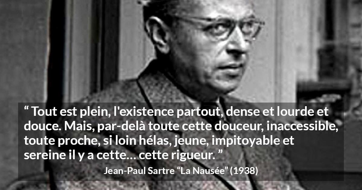Citation de Jean-Paul Sartre sur l'existence tirée de La Nausée - Tout est plein, l'existence partout, dense et lourde et douce. Mais, par-delà toute cette douceur, inaccessible, toute proche, si loin hélas, jeune, impitoyable et sereine il y a cette… cette rigueur.