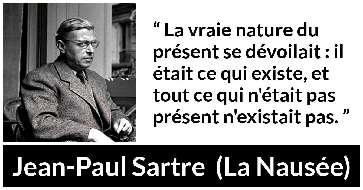 Citation de Jean-Paul Sartre sur l'existence tirée de La Nausée - La vraie nature du présent se dévoilait : il était ce qui existe, et tout ce qui n'était pas présent n'existait pas.