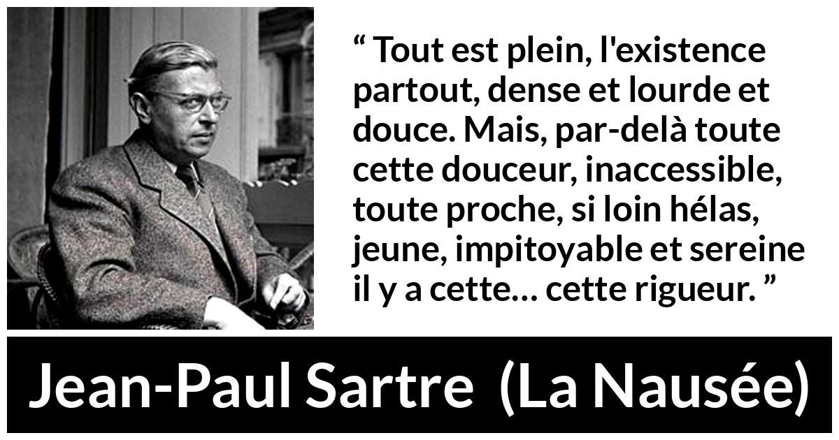 Citation de Jean-Paul Sartre sur l'existence tirée de La Nausée - Tout est plein, l'existence partout, dense et lourde et douce. Mais, par-delà toute cette douceur, inaccessible, toute proche, si loin hélas, jeune, impitoyable et sereine il y a cette… cette rigueur.