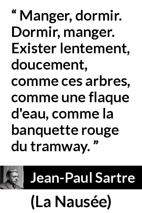 Citation de Jean-Paul Sartre sur l'existence tirée de La Nausée - Manger, dormir. Dormir, manger. Exister lentement, doucement, comme ces arbres, comme une flaque d'eau, comme la banquette rouge du tramway.