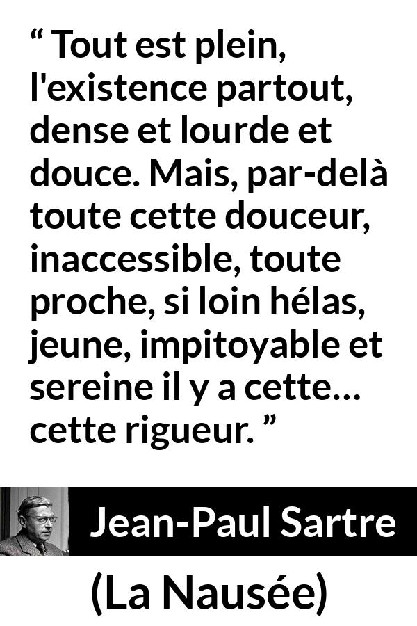 Citation de Jean-Paul Sartre sur l'existence tirée de La Nausée - Tout est plein, l'existence partout, dense et lourde et douce. Mais, par-delà toute cette douceur, inaccessible, toute proche, si loin hélas, jeune, impitoyable et sereine il y a cette… cette rigueur.