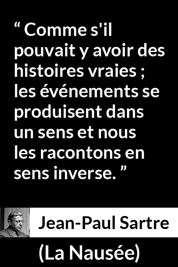 Citation de Jean-Paul Sartre sur la vérité tirée de La Nausée - Comme s'il pouvait y avoir des histoires vraies ; les événements se produisent dans un sens et nous les racontons en sens inverse.
