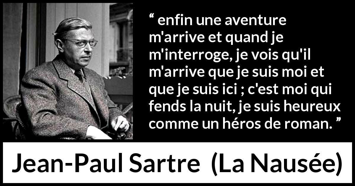 Citation de Jean-Paul Sartre sur le bonheur tirée de La Nausée - enfin une aventure m'arrive et quand je m'interroge, je vois qu'il m'arrive que je suis moi et que je suis ici ; c'est moi qui fends la nuit, je suis heureux comme un héros de roman.