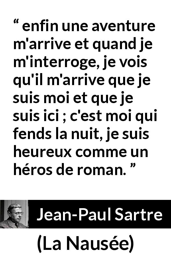 Citation de Jean-Paul Sartre sur le bonheur tirée de La Nausée - enfin une aventure m'arrive et quand je m'interroge, je vois qu'il m'arrive que je suis moi et que je suis ici ; c'est moi qui fends la nuit, je suis heureux comme un héros de roman.