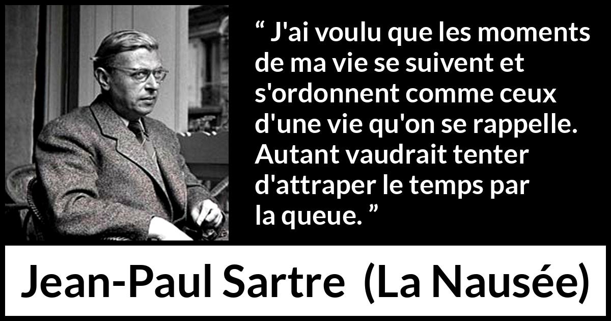 Citation de Jean-Paul Sartre sur le temps tirée de La Nausée - J'ai voulu que les moments de ma vie se suivent et s'ordonnent comme ceux d'une vie qu'on se rappelle. Autant vaudrait tenter d'attraper le temps par la queue.