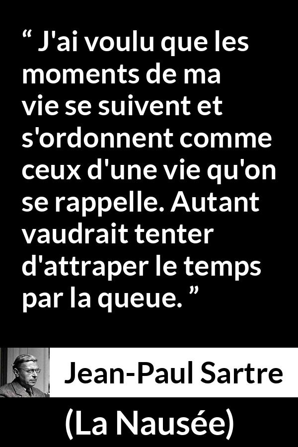 Citation de Jean-Paul Sartre sur le temps tirée de La Nausée - J'ai voulu que les moments de ma vie se suivent et s'ordonnent comme ceux d'une vie qu'on se rappelle. Autant vaudrait tenter d'attraper le temps par la queue.