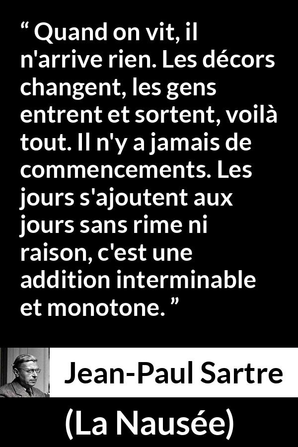 Citation de Jean-Paul Sartre sur le temps tirée de La Nausée - Quand on vit, il n'arrive rien. Les décors changent, les gens entrent et sortent, voilà tout. Il n'y a jamais de commencements. Les jours s'ajoutent aux jours sans rime ni raison, c'est une addition interminable et monotone.