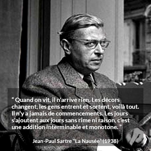 Citation de Jean-Paul Sartre sur le temps tirée de La Nausée - Quand on vit, il n'arrive rien. Les décors changent, les gens entrent et sortent, voilà tout. Il n'y a jamais de commencements. Les jours s'ajoutent aux jours sans rime ni raison, c'est une addition interminable et monotone.