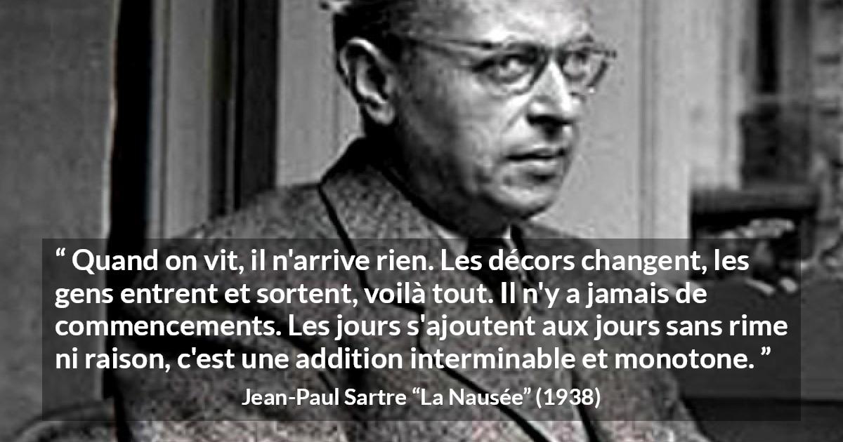 Citation de Jean-Paul Sartre sur le temps tirée de La Nausée - Quand on vit, il n'arrive rien. Les décors changent, les gens entrent et sortent, voilà tout. Il n'y a jamais de commencements. Les jours s'ajoutent aux jours sans rime ni raison, c'est une addition interminable et monotone.