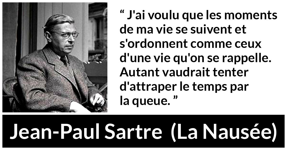 Citation de Jean-Paul Sartre sur le temps tirée de La Nausée - J'ai voulu que les moments de ma vie se suivent et s'ordonnent comme ceux d'une vie qu'on se rappelle. Autant vaudrait tenter d'attraper le temps par la queue.