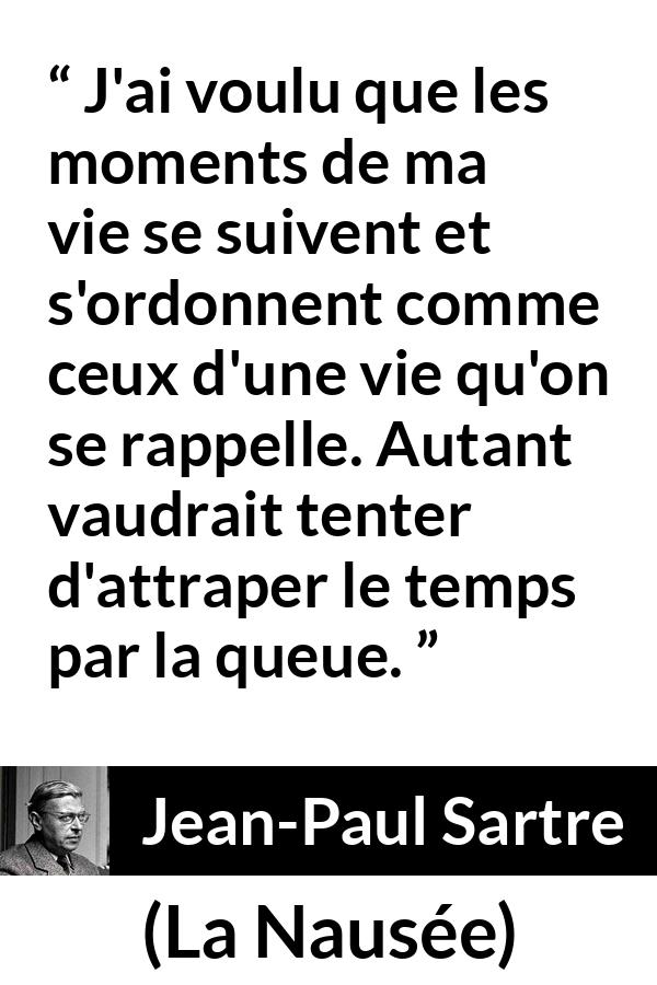 Citation de Jean-Paul Sartre sur le temps tirée de La Nausée - J'ai voulu que les moments de ma vie se suivent et s'ordonnent comme ceux d'une vie qu'on se rappelle. Autant vaudrait tenter d'attraper le temps par la queue.