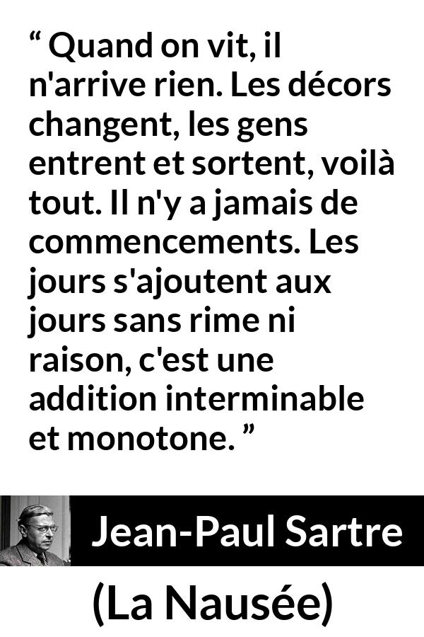 Citation de Jean-Paul Sartre sur le temps tirée de La Nausée - Quand on vit, il n'arrive rien. Les décors changent, les gens entrent et sortent, voilà tout. Il n'y a jamais de commencements. Les jours s'ajoutent aux jours sans rime ni raison, c'est une addition interminable et monotone.
