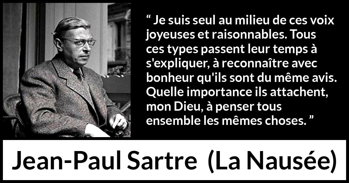Citation de Jean-Paul Sartre sur les opinions tirée de La Nausée - Je suis seul au milieu de ces voix joyeuses et raisonnables. Tous ces types passent leur temps à s'expliquer, à reconnaître avec bonheur qu'ils sont du même avis. Quelle importance ils attachent, mon Dieu, à penser tous ensemble les mêmes choses.
