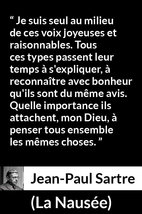 Citation de Jean-Paul Sartre sur les opinions tirée de La Nausée - Je suis seul au milieu de ces voix joyeuses et raisonnables. Tous ces types passent leur temps à s'expliquer, à reconnaître avec bonheur qu'ils sont du même avis. Quelle importance ils attachent, mon Dieu, à penser tous ensemble les mêmes choses.