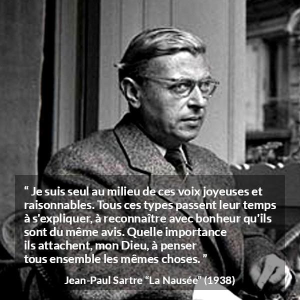 Citation de Jean-Paul Sartre sur les opinions tirée de La Nausée - Je suis seul au milieu de ces voix joyeuses et raisonnables. Tous ces types passent leur temps à s'expliquer, à reconnaître avec bonheur qu'ils sont du même avis. Quelle importance ils attachent, mon Dieu, à penser tous ensemble les mêmes choses.