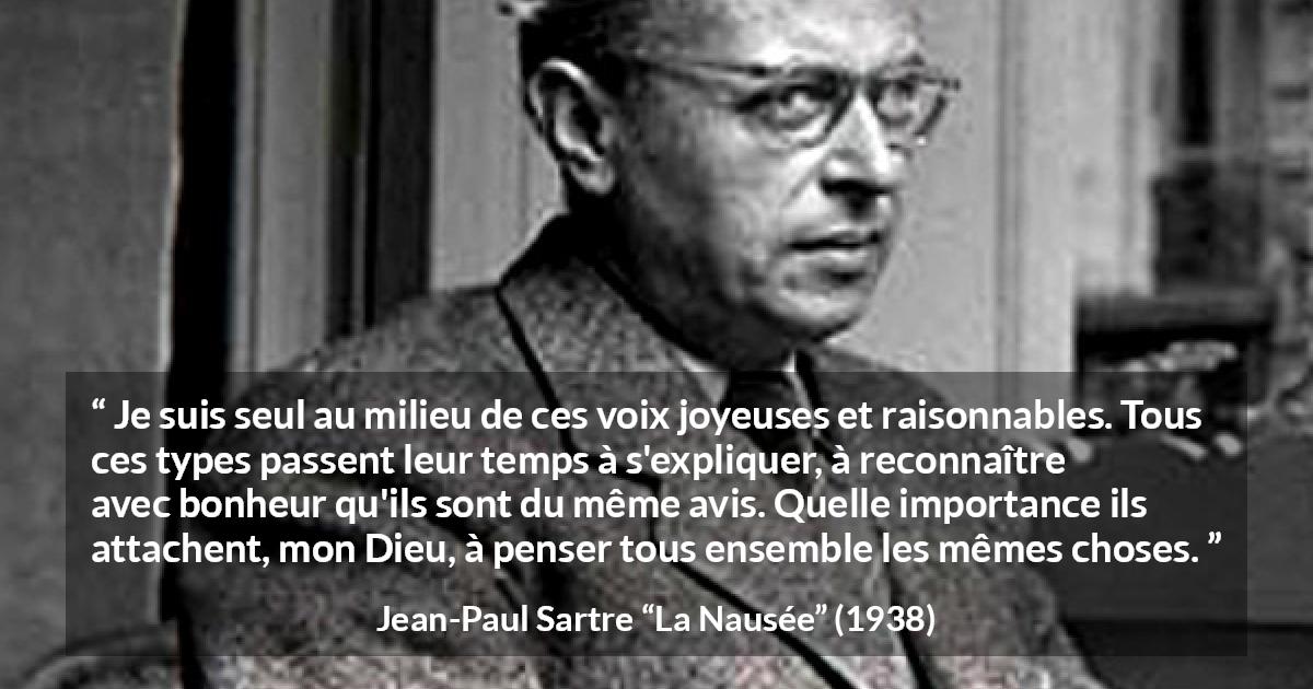 Citation de Jean-Paul Sartre sur les opinions tirée de La Nausée - Je suis seul au milieu de ces voix joyeuses et raisonnables. Tous ces types passent leur temps à s'expliquer, à reconnaître avec bonheur qu'ils sont du même avis. Quelle importance ils attachent, mon Dieu, à penser tous ensemble les mêmes choses.