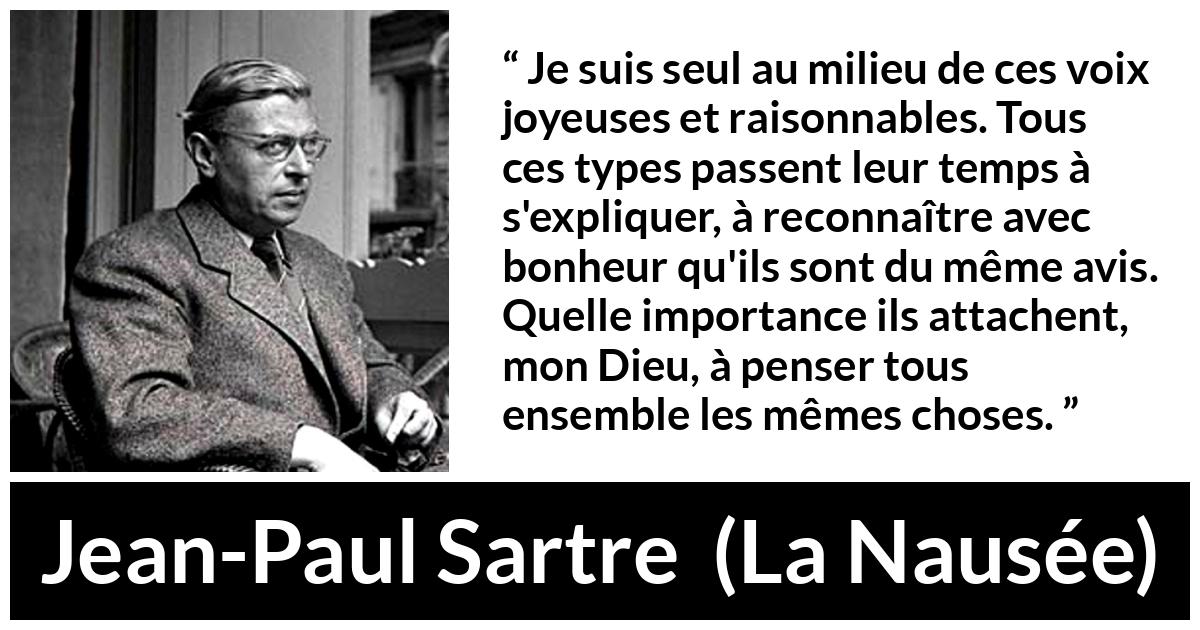 Citation de Jean-Paul Sartre sur les opinions tirée de La Nausée - Je suis seul au milieu de ces voix joyeuses et raisonnables. Tous ces types passent leur temps à s'expliquer, à reconnaître avec bonheur qu'ils sont du même avis. Quelle importance ils attachent, mon Dieu, à penser tous ensemble les mêmes choses.
