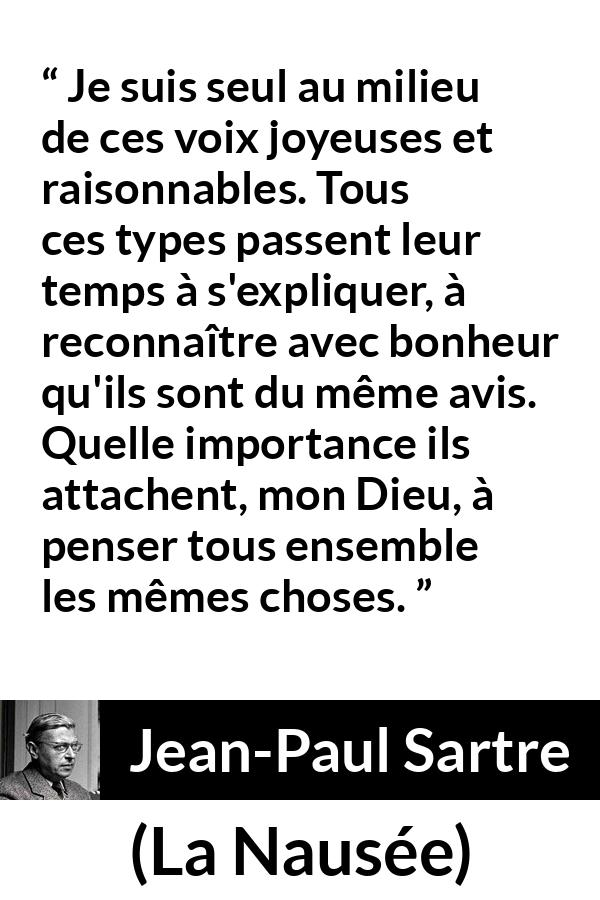 Citation de Jean-Paul Sartre sur les opinions tirée de La Nausée - Je suis seul au milieu de ces voix joyeuses et raisonnables. Tous ces types passent leur temps à s'expliquer, à reconnaître avec bonheur qu'ils sont du même avis. Quelle importance ils attachent, mon Dieu, à penser tous ensemble les mêmes choses.