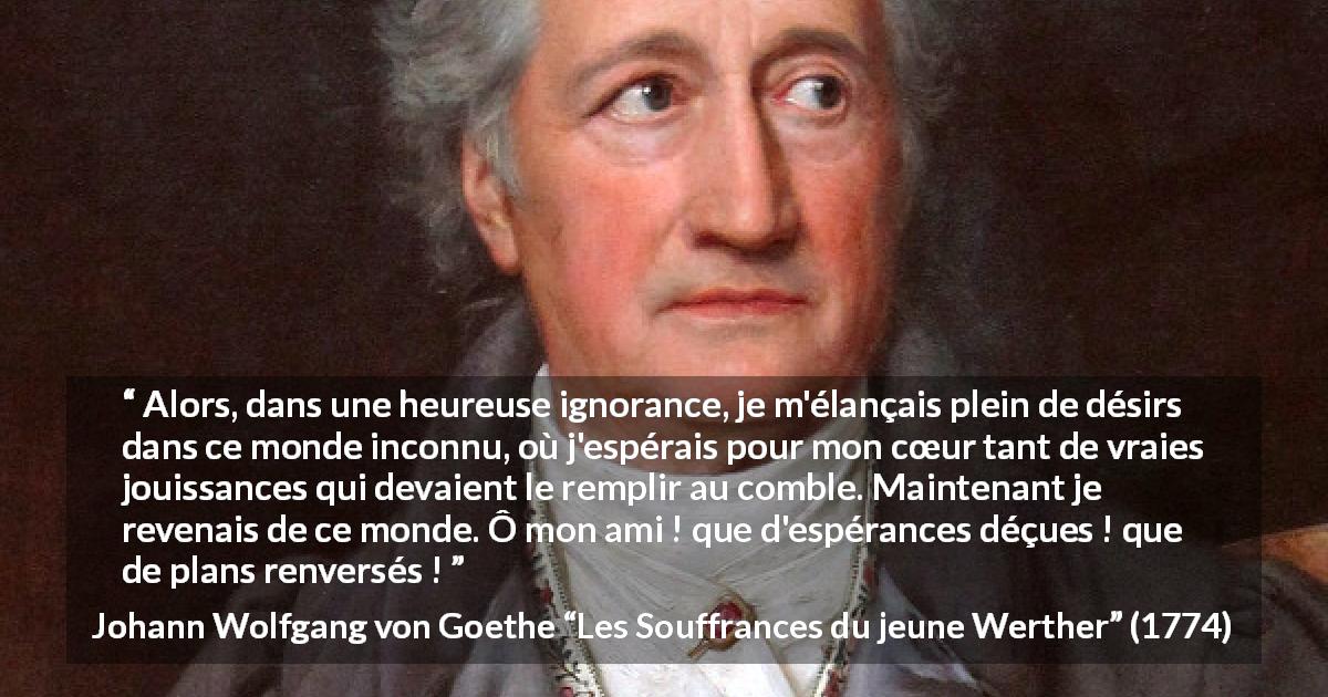 Citation de Johann Wolfgang von Goethe sur l'espoir tirée des Souffrances du jeune Werther - Alors, dans une heureuse ignorance, je m'élançais plein de désirs dans ce monde inconnu, où j'espérais pour mon cœur tant de vraies jouissances qui devaient le remplir au comble. Maintenant je revenais de ce monde. Ô mon ami ! que d'espérances déçues ! que de plans renversés !