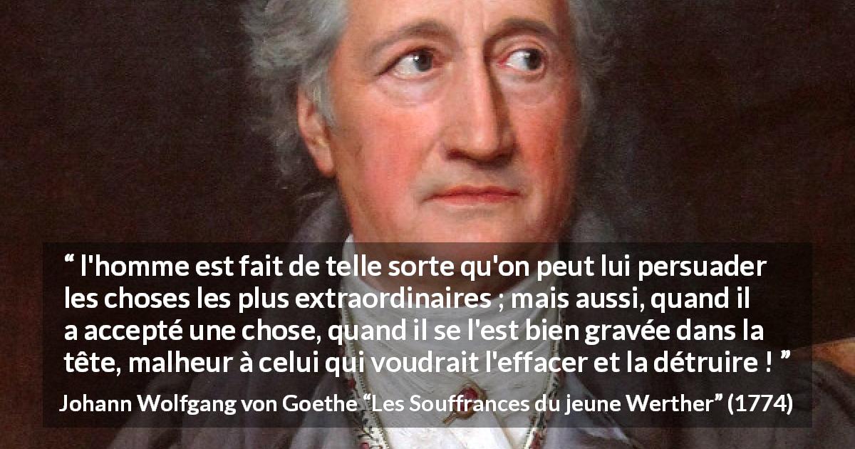 Citation de Johann Wolfgang von Goethe sur l'influence tirée des Souffrances du jeune Werther - l'homme est fait de telle sorte qu'on peut lui persuader les choses les plus extraordinaires ; mais aussi, quand il a accepté une chose, quand il se l'est bien gravée dans la tête, malheur à celui qui voudrait l'effacer et la détruire !