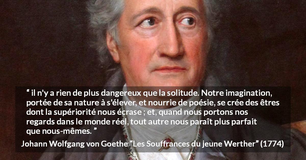 Citation de Johann Wolfgang von Goethe sur la solitude tirée des Souffrances du jeune Werther - il n'y a rien de plus dangereux que la solitude. Notre imagination, portée de sa nature à s'élever, et nourrie de poésie, se crée des êtres dont la supériorité nous écrase ; et, quand nous portons nos regards dans le monde réel, tout autre nous paraît plus parfait que nous-mêmes.