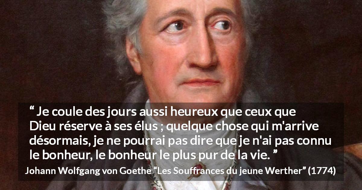 Citation de Johann Wolfgang von Goethe sur la vie tirée des Souffrances du jeune Werther - Je coule des jours aussi heureux que ceux que Dieu réserve à ses élus ; quelque chose qui m'arrive désormais, je ne pourrai pas dire que je n'ai pas connu le bonheur, le bonheur le plus pur de la vie.