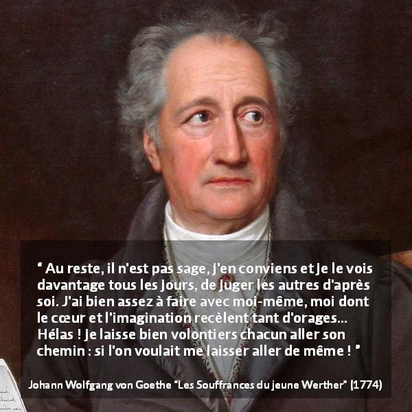 Citation de Johann Wolfgang von Goethe sur le jugement tirée des Souffrances du jeune Werther - Au reste, il n'est pas sage, j'en conviens et je le vois davantage tous les jours, de juger les autres d'après soi. J'ai bien assez à faire avec moi-même, moi dont le cœur et l'imagination recèlent tant d'orages… Hélas ! je laisse bien volontiers chacun aller son chemin : si l'on voulait me laisser aller de même !