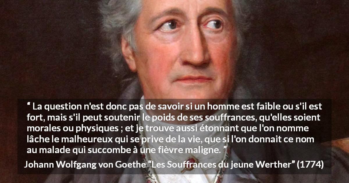 Citation de Johann Wolfgang von Goethe sur le suicide tirée des Souffrances du jeune Werther - La question n'est donc pas de savoir si un homme est faible ou s'il est fort, mais s'il peut soutenir le poids de ses souffrances, qu'elles soient morales ou physiques ; et je trouve aussi étonnant que l'on nomme lâche le malheureux qui se prive de la vie, que si l'on donnait ce nom au malade qui succombe à une fièvre maligne.