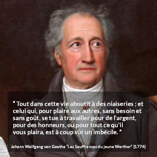 Citation de Johann Wolfgang von Goethe sur le travail tirée des Souffrances du jeune Werther - Tout dans cette vie aboutit à des niaiseries ; et celui qui, pour plaire aux autres, sans besoin et sans goût, se tue à travailler pour de l'argent, pour des honneurs, ou pour tout ce qu'il vous plaira, est à coup sûr un imbécile.