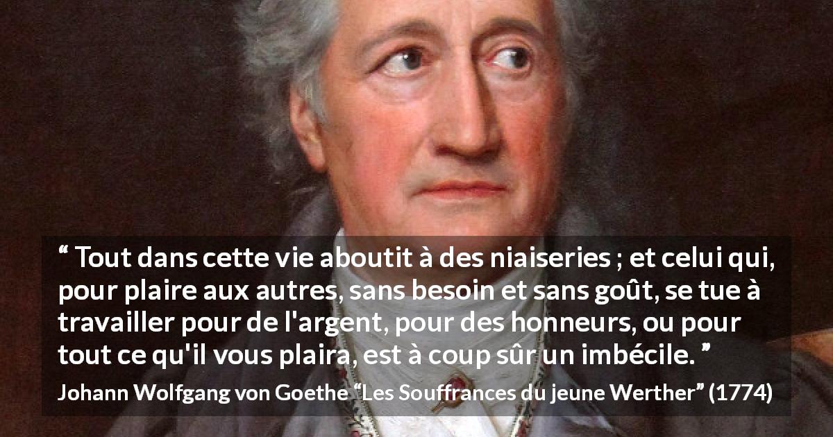Citation de Johann Wolfgang von Goethe sur le travail tirée des Souffrances du jeune Werther - Tout dans cette vie aboutit à des niaiseries ; et celui qui, pour plaire aux autres, sans besoin et sans goût, se tue à travailler pour de l'argent, pour des honneurs, ou pour tout ce qu'il vous plaira, est à coup sûr un imbécile.