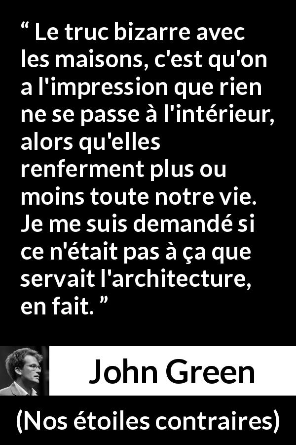 Citation de John Green sur l'architecture tirée de Nos étoiles contraires - Le truc bizarre avec les maisons, c'est qu'on a l'impression que rien ne se passe à l'intérieur, alors qu'elles renferment plus ou moins toute notre vie. Je me suis demandé si ce n'était pas à ça que servait l'architecture, en fait.
