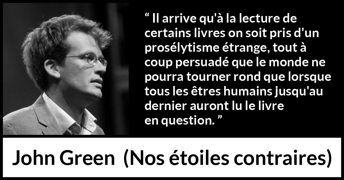 Citation de John Green sur la lecture tirée de Nos étoiles contraires - Il arrive qu'à la lecture de certains livres on soit pris d'un prosélytisme étrange, tout à coup persuadé que le monde ne pourra tourner rond que lorsque tous les êtres humains jusqu'au dernier auront lu le livre en question.