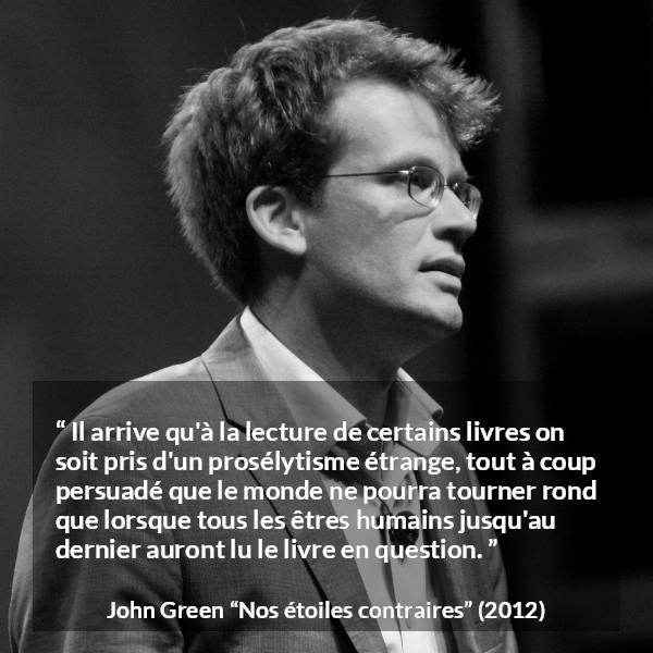 Citation de John Green sur la lecture tirée de Nos étoiles contraires - Il arrive qu'à la lecture de certains livres on soit pris d'un prosélytisme étrange, tout à coup persuadé que le monde ne pourra tourner rond que lorsque tous les êtres humains jusqu'au dernier auront lu le livre en question.