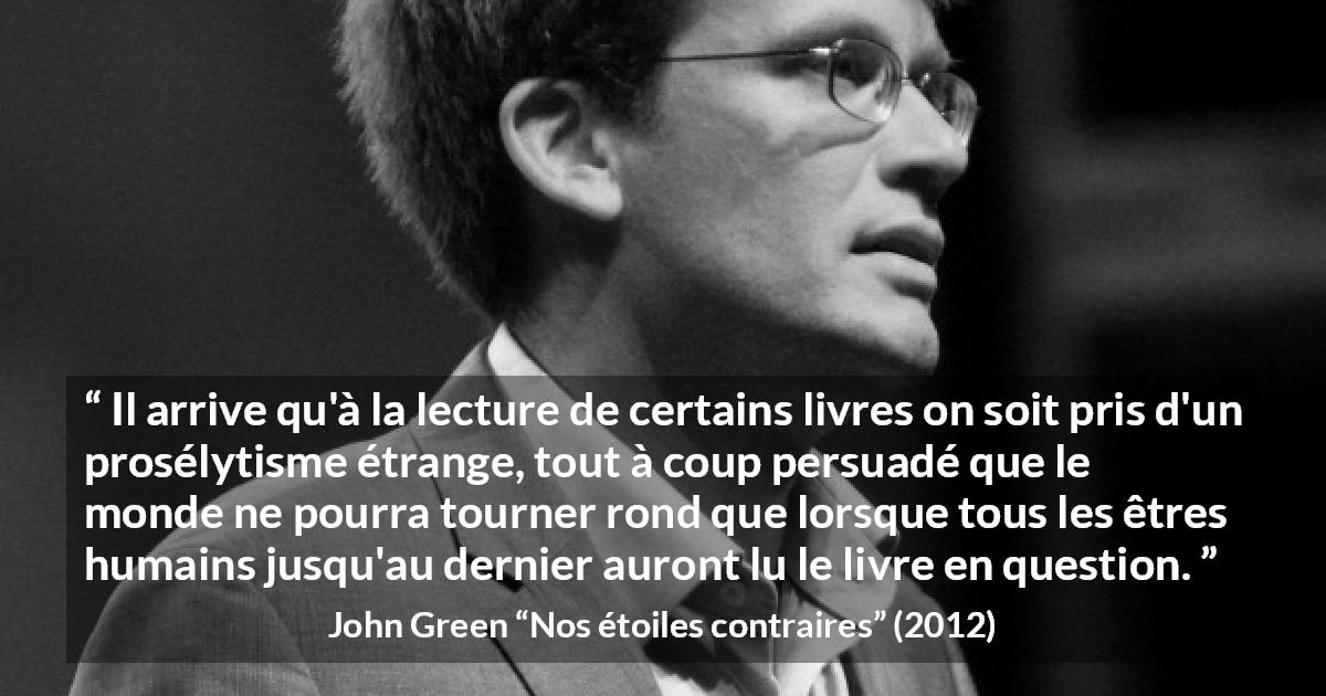 Citation de John Green sur la lecture tirée de Nos étoiles contraires - Il arrive qu'à la lecture de certains livres on soit pris d'un prosélytisme étrange, tout à coup persuadé que le monde ne pourra tourner rond que lorsque tous les êtres humains jusqu'au dernier auront lu le livre en question.