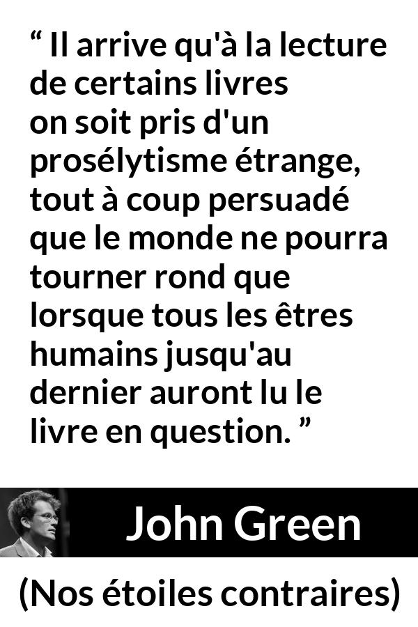 Citation de John Green sur la lecture tirée de Nos étoiles contraires - Il arrive qu'à la lecture de certains livres on soit pris d'un prosélytisme étrange, tout à coup persuadé que le monde ne pourra tourner rond que lorsque tous les êtres humains jusqu'au dernier auront lu le livre en question.
