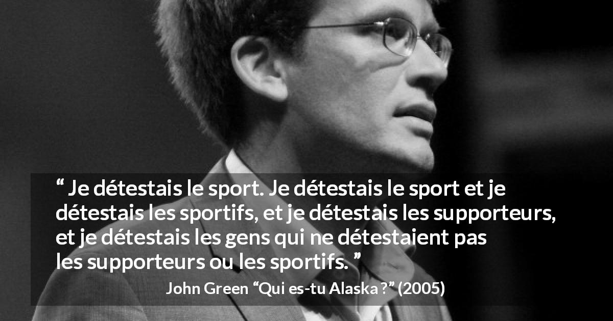 Citation de John Green sur le sport tirée de Qui es-tu Alaska ? - Je détestais le sport. Je détestais le sport et je détestais les sportifs, et je détestais les supporteurs, et je détestais les gens qui ne détestaient pas les supporteurs ou les sportifs.