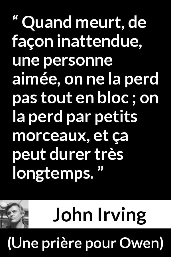 Citation de John Irving sur la mort tirée d'Une prière pour Owen - Quand meurt, de façon inattendue, une personne aimée, on ne la perd pas tout en bloc ; on la perd par petits morceaux, et ça peut durer très longtemps.