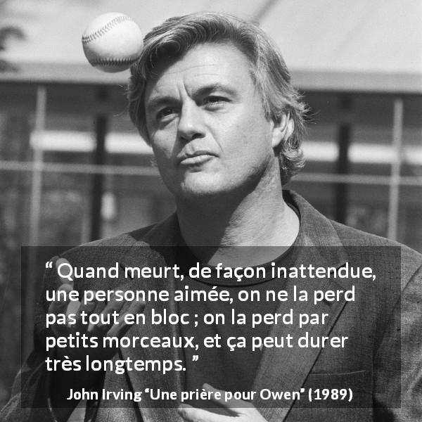 Citation de John Irving sur la mort tirée d'Une prière pour Owen - Quand meurt, de façon inattendue, une personne aimée, on ne la perd pas tout en bloc ; on la perd par petits morceaux, et ça peut durer très longtemps.