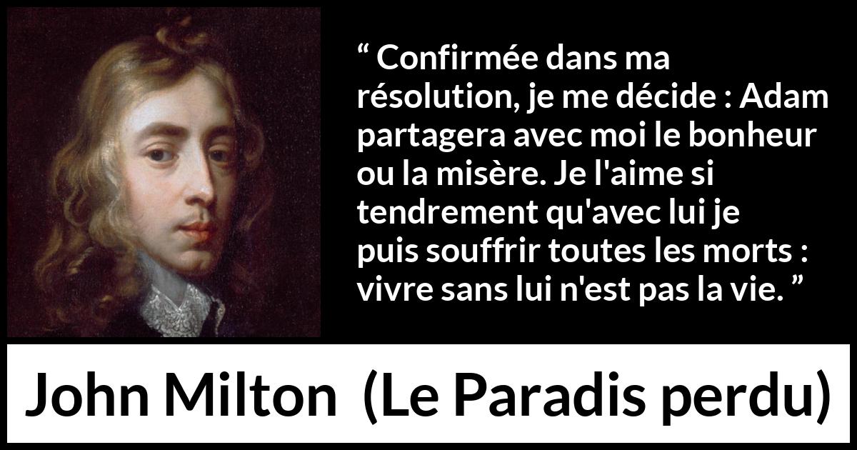 Citation de John Milton sur l'amour tirée du Paradis perdu - Confirmée dans ma résolution, je me décide : Adam partagera avec moi le bonheur ou la misère. Je l'aime si tendrement qu'avec lui je puis souffrir toutes les morts : vivre sans lui n'est pas la vie.