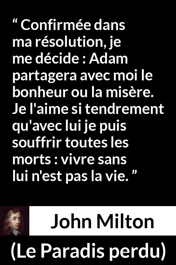 Citation de John Milton sur l'amour tirée du Paradis perdu - Confirmée dans ma résolution, je me décide : Adam partagera avec moi le bonheur ou la misère. Je l'aime si tendrement qu'avec lui je puis souffrir toutes les morts : vivre sans lui n'est pas la vie.